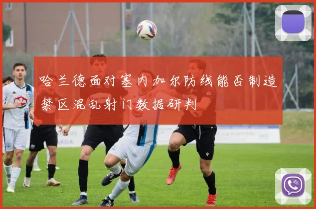 哈兰德面对塞内加尔防线能否制造禁区混乱射门数据研判