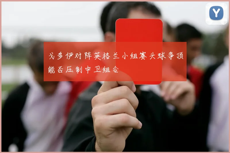 戈多伊对阵英格兰小组赛头球争顶能否压制中卫组合