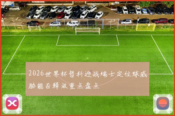 2026世界杯哲科迎战瑞士定位球威胁能否释放重点盘点