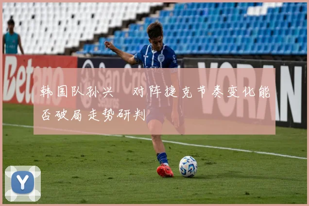 韩国队孙兴慜对阵捷克节奏变化能否破局走势研判