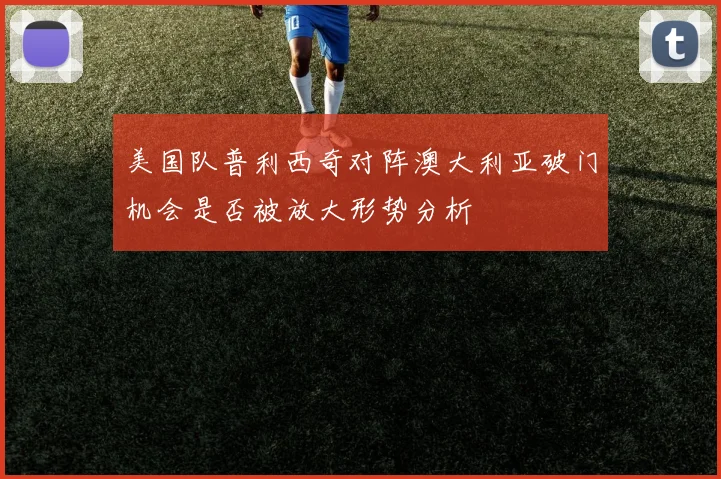 美国队普利西奇对阵澳大利亚破门机会是否被放大形势分析