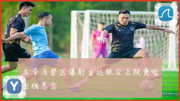 本泽马禁区爆射吉达联合击败费哈出线悬念