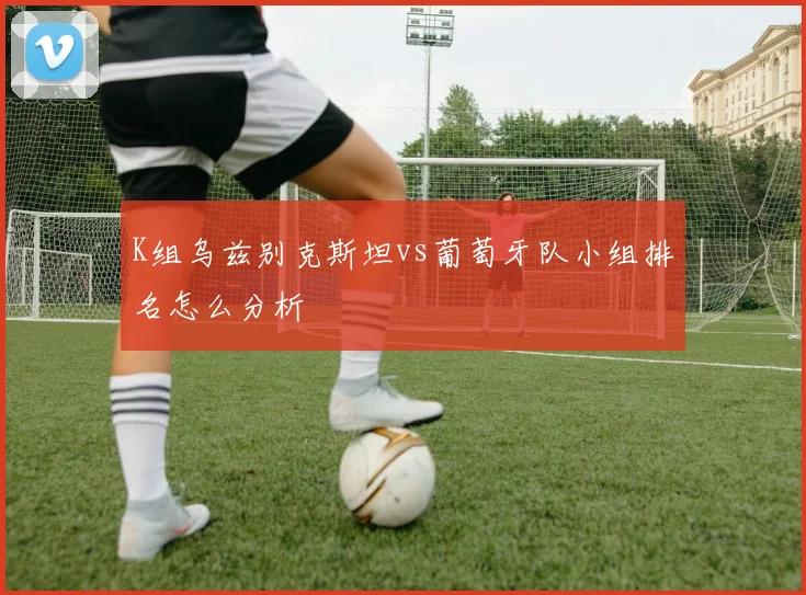 K组乌兹别克斯坦vs葡萄牙队小组排名怎么分析