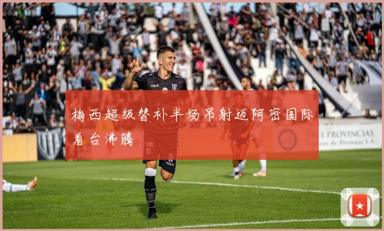 梅西超级替补半场吊射迈阿密国际看台沸腾
