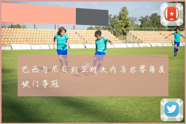 巴西与尼日利亚对决内马尔零角度破门争冠