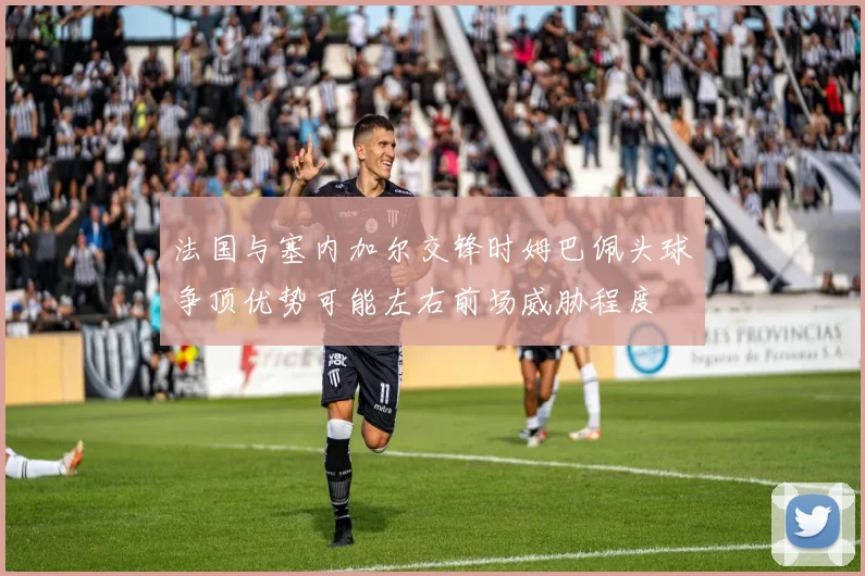 法国与塞内加尔交锋时姆巴佩头球争顶优势可能左右前场威胁程度