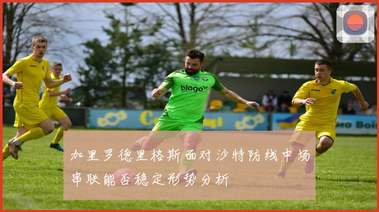 加里罗德里格斯面对沙特防线中场串联能否稳定形势分析
