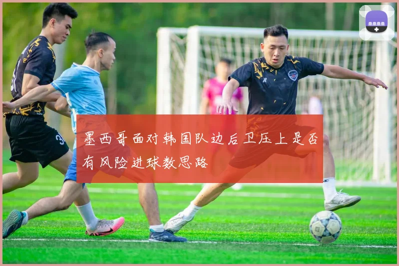 墨西哥面对韩国队边后卫压上是否有风险进球数思路