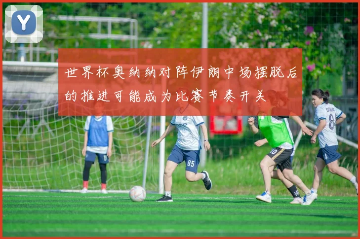 世界杯奥纳纳对阵伊朗中场摆脱后的推进可能成为比赛节奏开关