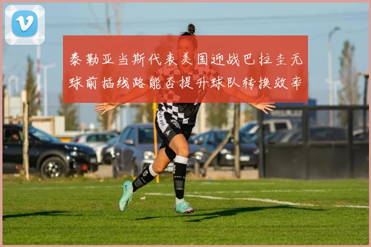 泰勒亚当斯代表美国迎战巴拉圭无球前插线路能否提升球队转换效率