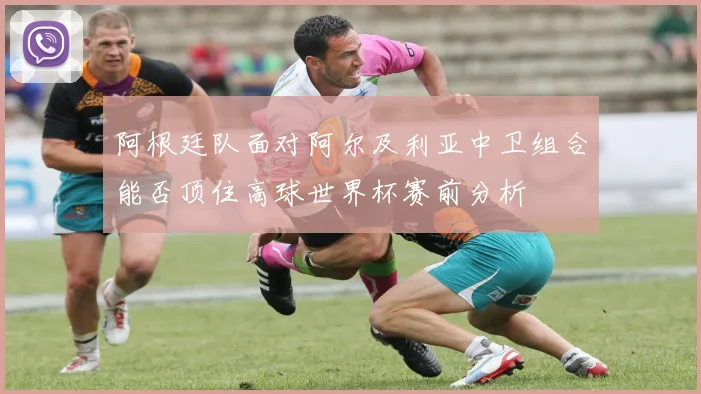 阿根廷队面对阿尔及利亚中卫组合能否顶住高球世界杯赛前分析