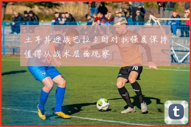 土耳其迎战巴拉圭时对抗强度保持值得从战术层面观察