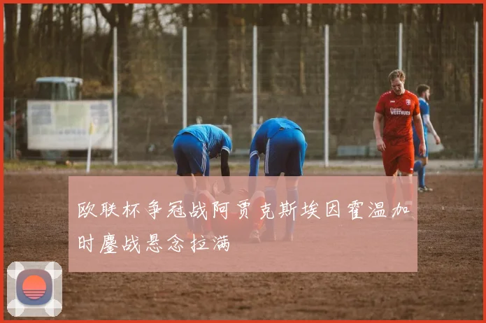 欧联杯争冠战阿贾克斯埃因霍温加时鏖战悬念拉满