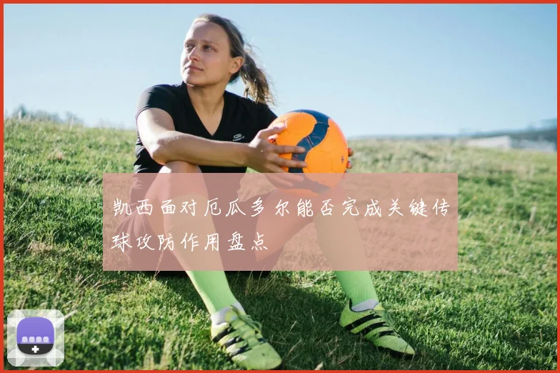 凯西面对厄瓜多尔能否完成关键传球攻防作用盘点