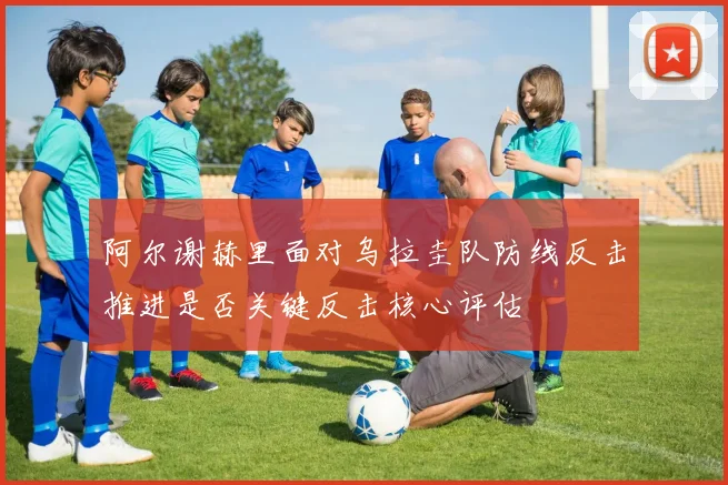 阿尔谢赫里面对乌拉圭队防线反击推进是否关键反击核心评估