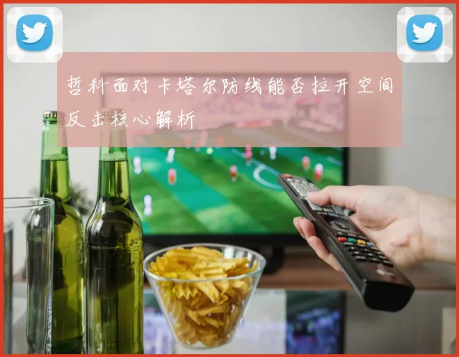 哲科面对卡塔尔防线能否拉开空间反击核心解析