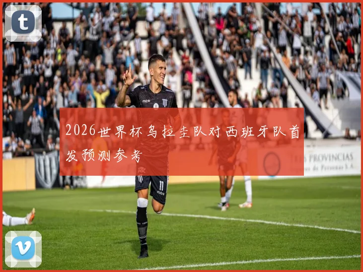 2026世界杯乌拉圭队对西班牙队首发预测参考