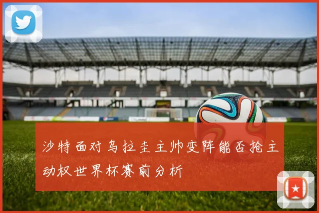 沙特面对乌拉圭主帅变阵能否抢主动权世界杯赛前分析