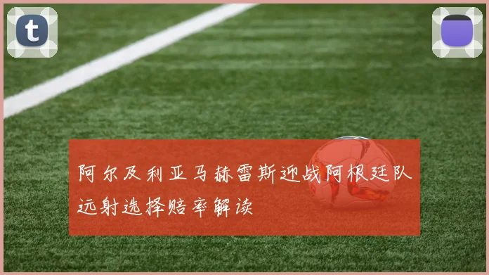 阿尔及利亚马赫雷斯迎战阿根廷队远射选择赔率解读