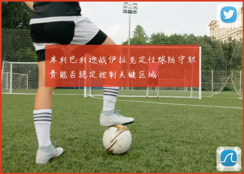 库利巴利迎战伊拉克定位球防守职责能否稳定控制关键区域
