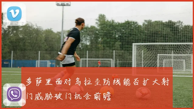 多萨里面对乌拉圭防线能否扩大射门威胁破门机会前瞻