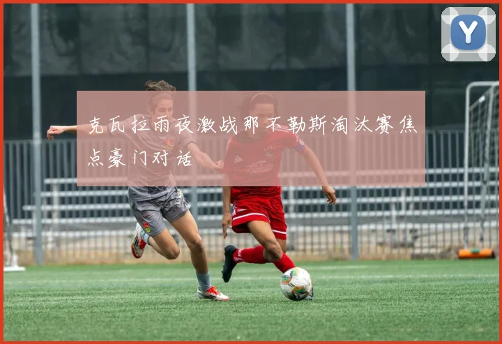 克瓦拉雨夜激战那不勒斯淘汰赛焦点豪门对话