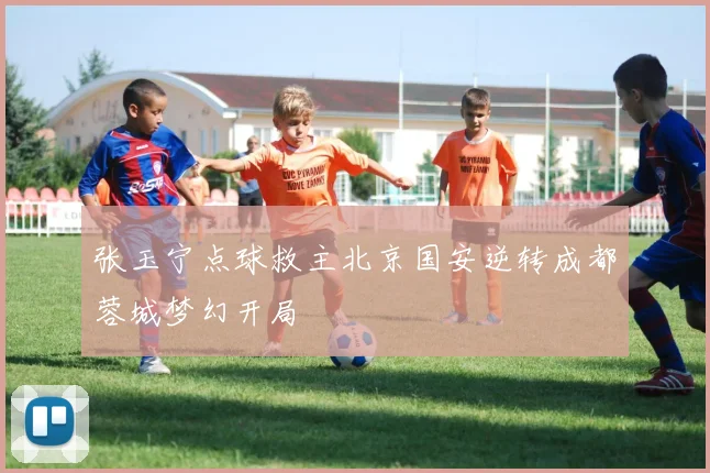 张玉宁点球救主北京国安逆转成都蓉城梦幻开局