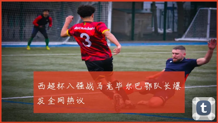 西超杯八强战马竞毕尔巴鄂队长爆发全网热议