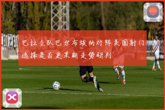 巴拉圭队巴尔布埃纳对阵美国射门选择是否更果断走势研判