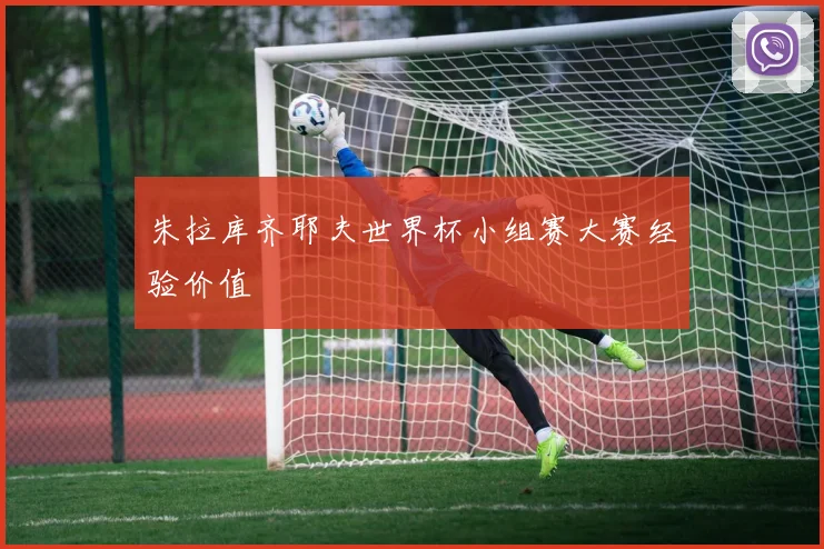 朱拉库齐耶夫世界杯小组赛大赛经验价值