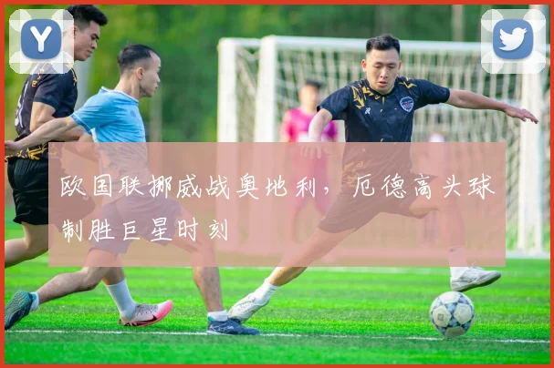 欧国联挪威战奥地利，厄德高头球制胜巨星时刻