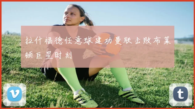 拉什福德任意球建功曼联击败布莱顿巨星时刻