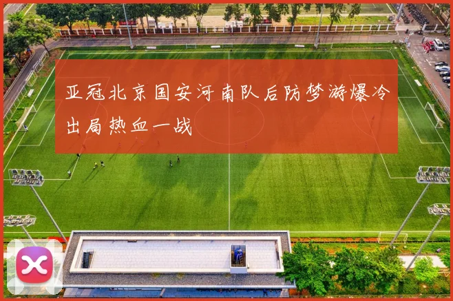 亚冠北京国安河南队后防梦游爆冷出局热血一战