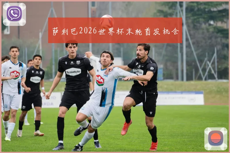 萨利巴2026世界杯末轮首发机会
