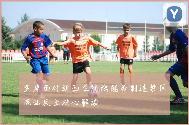多库面对新西兰防线能否制造禁区混乱反击核心解读