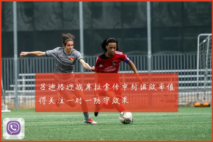 吕迪格迎战库拉索传中封堵效率值得关注一对一防守效果