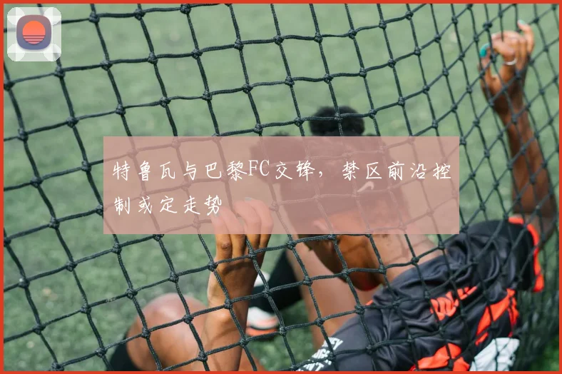 特鲁瓦与巴黎FC交锋，禁区前沿控制或定走势