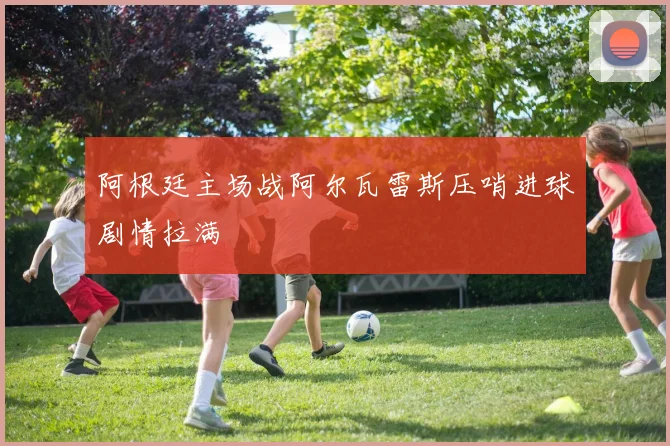 阿根廷主场战阿尔瓦雷斯压哨进球剧情拉满