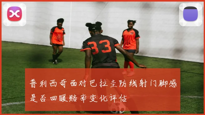 普利西奇面对巴拉圭防线射门脚感是否回暖赔率变化评估