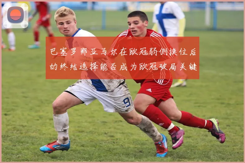 巴塞罗那亚马尔在欧冠弱侧换位后的终结选择能否成为欧冠破局关键