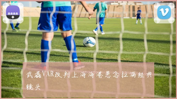 武磊VAR改判上海海港悬念拉满经典镜头