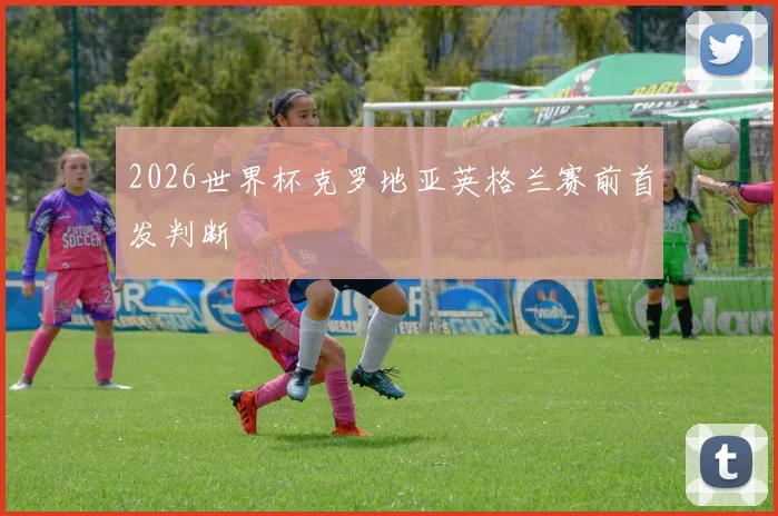 2026世界杯克罗地亚英格兰赛前首发判断