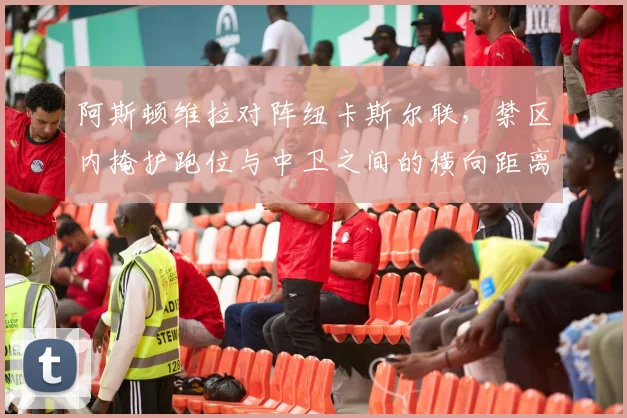 阿斯顿维拉对阵纽卡斯尔联，禁区内掩护跑位与中卫之间的横向距离成看点