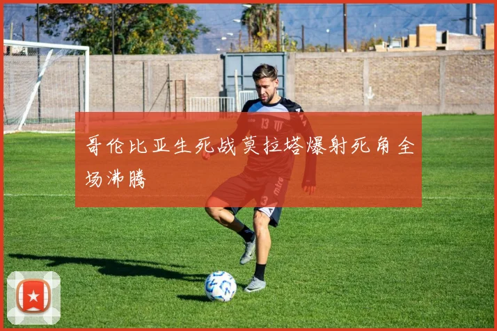 哥伦比亚生死战莫拉塔爆射死角全场沸腾