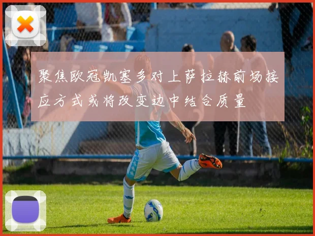 聚焦欧冠凯塞多对上萨拉赫前场接应方式或将改变边中结合质量
