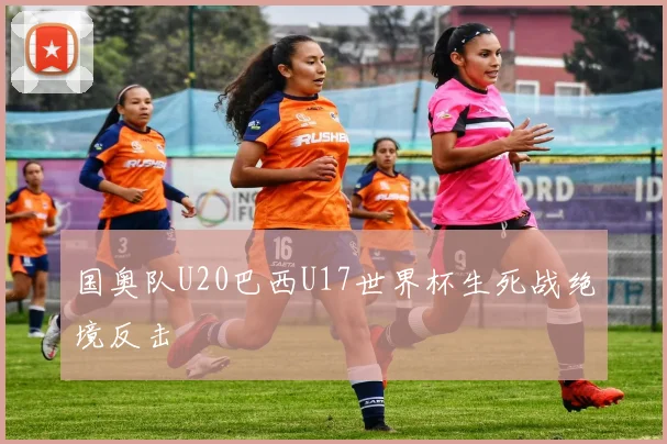 国奥队U20巴西U17世界杯生死战绝境反击