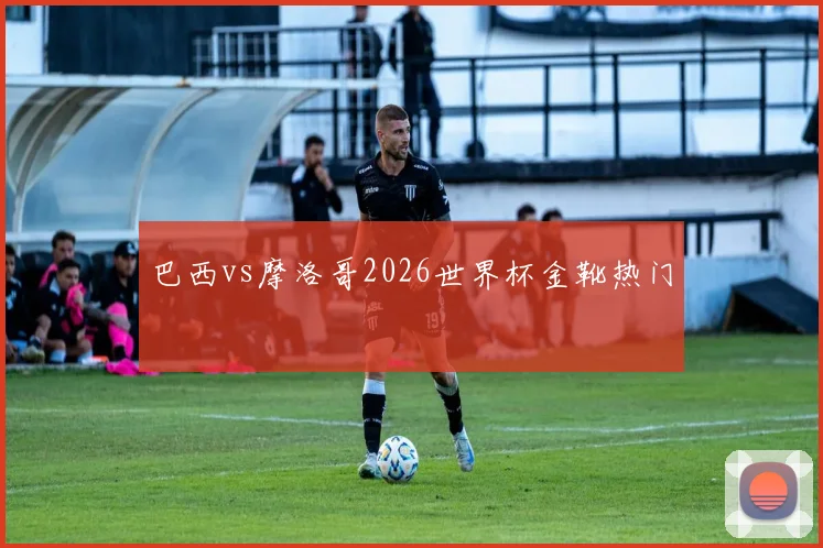 巴西vs摩洛哥2026世界杯金靴热门