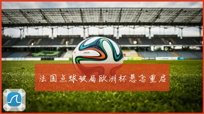 法国点球破局欧洲杯悬念重启