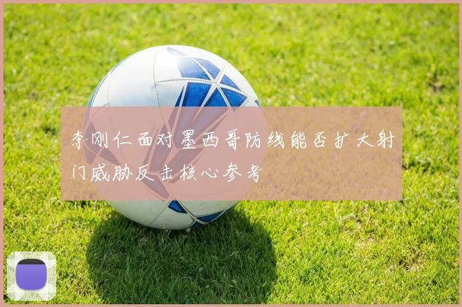 李刚仁面对墨西哥防线能否扩大射门威胁反击核心参考