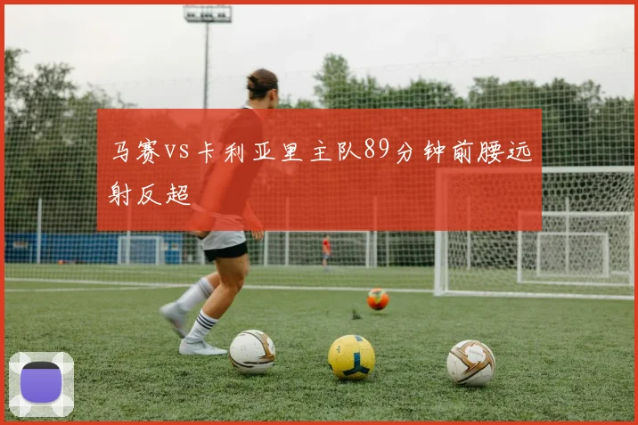 马赛vs卡利亚里主队89分钟前腰远射反超